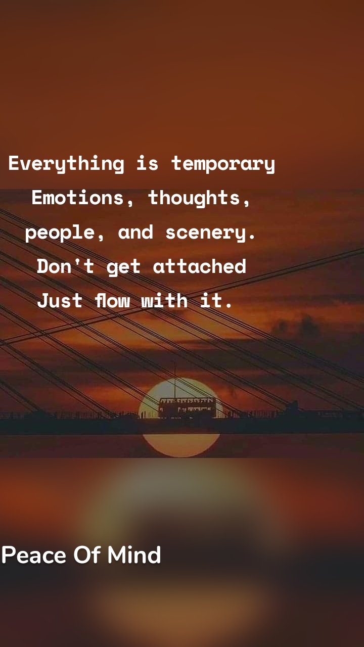 Everything is temporary
Emotions, thoughts, people, and scenery.
Don't get attached
Just flow with it.  Peace Of Mind 